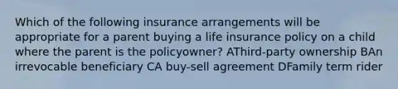 Which of the following insurance arrangements will be appropriate for a parent buying a life insurance policy on a child where the parent is the policyowner? AThird-party ownership BAn irrevocable beneficiary CA buy-sell agreement DFamily term rider