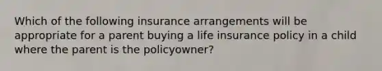 Which of the following insurance arrangements will be appropriate for a parent buying a life insurance policy in a child where the parent is the policyowner?