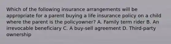 Which of the following insurance arrangements will be appropriate for a parent buying a life insurance policy on a child where the parent is the policyowner? A. Family term rider B. An irrevocable beneficiary C. A buy-sell agreement D. Third-party ownership