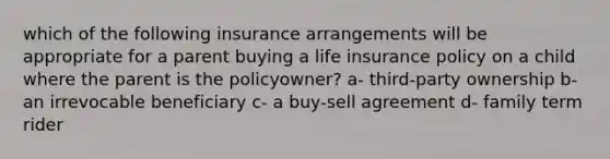 which of the following insurance arrangements will be appropriate for a parent buying a life insurance policy on a child where the parent is the policyowner? a- third-party ownership b- an irrevocable beneficiary c- a buy-sell agreement d- family term rider