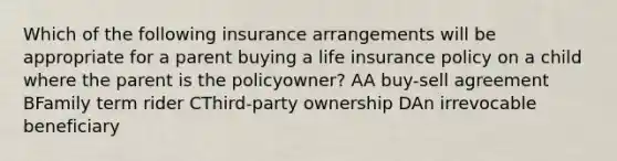 Which of the following insurance arrangements will be appropriate for a parent buying a life insurance policy on a child where the parent is the policyowner? AA buy-sell agreement BFamily term rider CThird-party ownership DAn irrevocable beneficiary