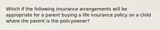 Which if the following insurance arrangements will be appropriate for a parent buying a life insurance policy on a child where the parent is the policyowner?