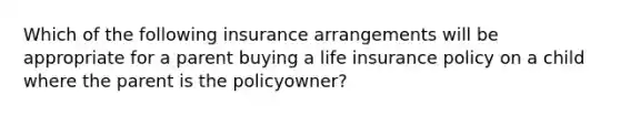 Which of the following insurance arrangements will be appropriate for a parent buying a life insurance policy on a child where the parent is the policyowner?