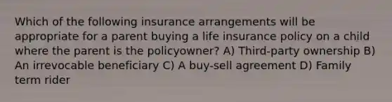 Which of the following insurance arrangements will be appropriate for a parent buying a life insurance policy on a child where the parent is the policyowner? A) Third-party ownership B) An irrevocable beneficiary C) A buy-sell agreement D) Family term rider