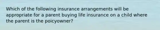 Which of the following insurance arrangements will be appropriate for a parent buying life insurance on a child where the parent is the poicyowner?