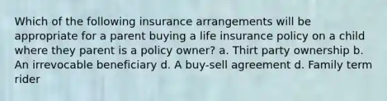 Which of the following insurance arrangements will be appropriate for a parent buying a life insurance policy on a child where they parent is a policy owner? a. Thirt party ownership b. An irrevocable beneficiary d. A buy-sell agreement d. Family term rider