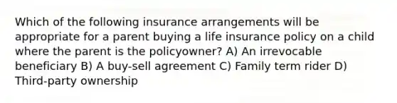 Which of the following insurance arrangements will be appropriate for a parent buying a life insurance policy on a child where the parent is the policyowner? A) An irrevocable beneficiary B) A buy-sell agreement C) Family term rider D) Third-party ownership