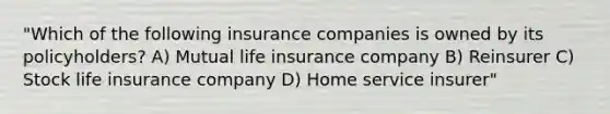 "Which of the following insurance companies is owned by its policyholders? A) Mutual life insurance company B) Reinsurer C) Stock life insurance company D) Home service insurer"