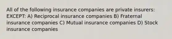 All of the following insurance companies are private insurers: EXCEPT: A) Reciprocal insurance companies B) Fraternal insurance companies C) Mutual insurance companies D) Stock insurance companies