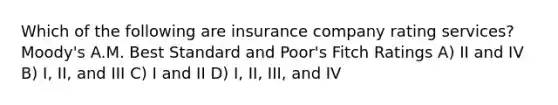 Which of the following are insurance company rating services? Moody's A.M. Best Standard and Poor's Fitch Ratings A) II and IV B) I, II, and III C) I and II D) I, II, III, and IV