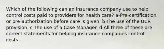 Which of the following can an insurance company use to help control costs paid to providers for health care? a-Pre-certification or pre-authorization before care is given. b-The use of the UCR provision. c-The use of a Case Manager. d-All three of these are correct statements for helping insurance companies control costs.