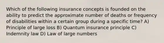 Which of the following insurance concepts is founded on the ability to predict the approximate number of deaths or frequency of disabilities within a certain group during a specific time? A) Principle of large loss B) Quantum insurance principle C) Indemnity law D) Law of large numbers