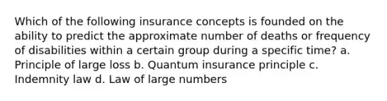 Which of the following insurance concepts is founded on the ability to predict the approximate number of deaths or frequency of disabilities within a certain group during a specific time? a. Principle of large loss b. Quantum insurance principle c. Indemnity law d. Law of large numbers