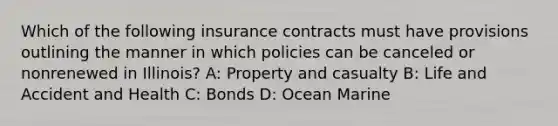 Which of the following insurance contracts must have provisions outlining the manner in which policies can be canceled or nonrenewed in Illinois? A: Property and casualty B: Life and Accident and Health C: Bonds D: Ocean Marine