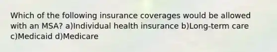 Which of the following insurance coverages would be allowed with an MSA? a)Individual health insurance b)Long-term care c)Medicaid d)Medicare