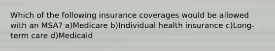 Which of the following insurance coverages would be allowed with an MSA? a)Medicare b)Individual health insurance c)Long-term care d)Medicaid