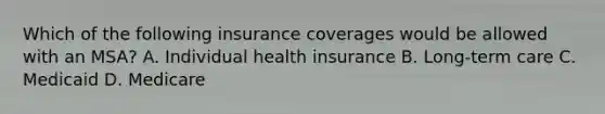 Which of the following insurance coverages would be allowed with an MSA? A. Individual health insurance B. Long-term care C. Medicaid D. Medicare