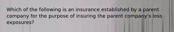 Which of the following is an insurance established by a parent company for the purpose of insuring the parent company's loss exposures?