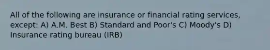 All of the following are insurance or financial rating services, except: A) A.M. Best B) Standard and Poor's C) Moody's D) Insurance rating bureau (IRB)