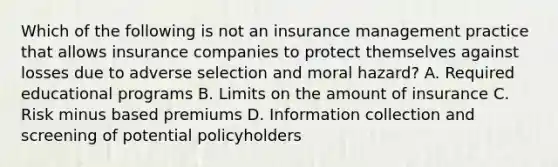 Which of the following is not an insurance management practice that allows insurance companies to protect themselves against losses due to adverse selection and moral​ hazard? A. Required educational programs B. Limits on the amount of insurance C. Risk minus based premiums D. Information collection and screening of potential policyholders