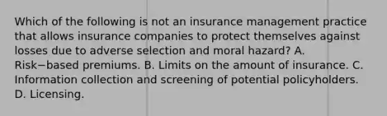 Which of the following is not an insurance management practice that allows insurance companies to protect themselves against losses due to adverse selection and moral​ hazard? A. Risk−based premiums. B. Limits on the amount of insurance. C. Information collection and screening of potential policyholders. D. Licensing.