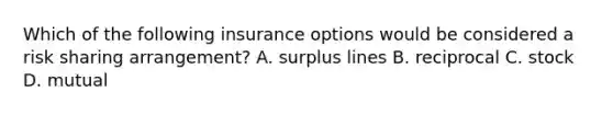 Which of the following insurance options would be considered a risk sharing arrangement? A. surplus lines B. reciprocal C. stock D. mutual