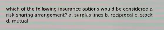 which of the following insurance options would be considered a risk sharing arrangement? a. surplus lines b. reciprocal c. stock d. mutual