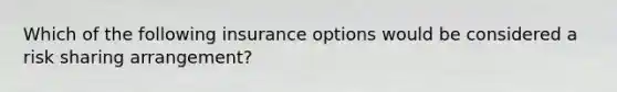 Which of the following insurance options would be considered a risk sharing arrangement?