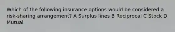 Which of the following insurance options would be considered a risk-sharing arrangement? A Surplus lines B Reciprocal C Stock D Mutual