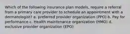 Which of the following insurance plan models, require a referral from a primary care provider to schedule an appointment with a dermatologist? a. preferred provider organization (PPO) b. Pay for performance c. Health maintenance organization (HMO) d. exclusive provider organization (EPO)