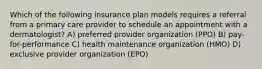 Which of the following insurance plan models requires a referral from a primary care provider to schedule an appointment with a dermatologist? A) preferred provider organization (PPO) B) pay-for-performance C) health maintenance organization (HMO) D) exclusive provider organization (EPO)