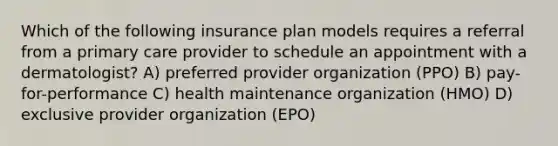 Which of the following insurance plan models requires a referral from a primary care provider to schedule an appointment with a dermatologist? A) preferred provider organization (PPO) B) pay-for-performance C) health maintenance organization (HMO) D) exclusive provider organization (EPO)