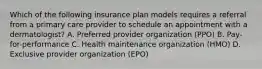 Which of the following insurance plan models requires a referral from a primary care provider to schedule an appointment with a dermatologist? A. Preferred provider organization (PPO) B. Pay-for-performance C. Health maintenance organization (HMO) D. Exclusive provider organization (EPO)