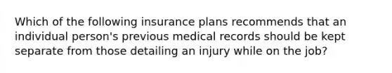 Which of the following insurance plans recommends that an individual person's previous medical records should be kept separate from those detailing an injury while on the job?