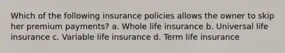 Which of the following insurance policies allows the owner to skip her premium payments? a. Whole life insurance b. Universal life insurance c. Variable life insurance d. Term life insurance