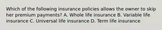 Which of the following insurance policies allows the owner to skip her premium payments? A. Whole life insurance B. Variable life insurance C. Universal life insurance D. Term life insurance