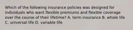 Which of the following insurance policies was designed for individuals who want flexible premiums and flexible coverage over the course of their lifetime? A. term insurance B. whole life C. universal life D. variable life