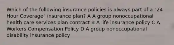 Which of the following insurance policies is always part of a "24 Hour Coverage" insurance plan? A A group nonoccupational health care services plan contract B A life insurance policy C A Workers Compensation Policy D A group nonoccupational disability insurance policy