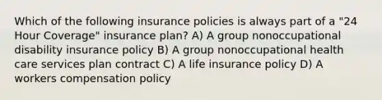 Which of the following insurance policies is always part of a "24 Hour Coverage" insurance plan? A) A group nonoccupational disability insurance policy B) A group nonoccupational health care services plan contract C) A life insurance policy D) A workers compensation policy