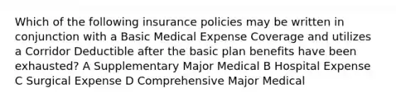 Which of the following insurance policies may be written in conjunction with a Basic Medical Expense Coverage and utilizes a Corridor Deductible after the basic plan benefits have been exhausted? A Supplementary Major Medical B Hospital Expense C Surgical Expense D Comprehensive Major Medical