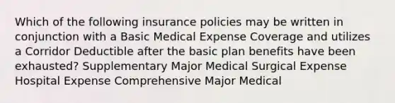 Which of the following insurance policies may be written in conjunction with a Basic Medical Expense Coverage and utilizes a Corridor Deductible after the basic plan benefits have been exhausted? Supplementary Major Medical Surgical Expense Hospital Expense Comprehensive Major Medical