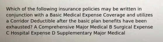 Which of the following insurance policies may be written in conjunction with a Basic Medical Expense Coverage and utilizes a Corridor Deductible after the basic plan benefits have been exhausted? A Comprehensive Major Medical B Surgical Expense C Hospital Expense D Supplementary Major Medical