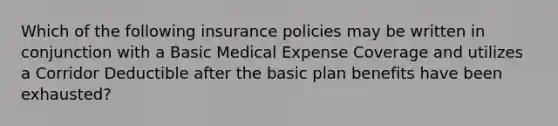 Which of the following insurance policies may be written in conjunction with a Basic Medical Expense Coverage and utilizes a Corridor Deductible after the basic plan benefits have been exhausted?