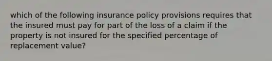 which of the following insurance policy provisions requires that the insured must pay for part of the loss of a claim if the property is not insured for the specified percentage of replacement value?