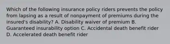 Which of the following insurance policy riders prevents the policy from lapsing as a result of nonpayment of premiums during the insured's disability? A. Disability waiver of premium B. Guaranteed insurability option C. Accidental death benefit rider D. Accelerated death benefit rider