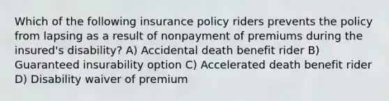 Which of the following insurance policy riders prevents the policy from lapsing as a result of nonpayment of premiums during the insured's disability? A) Accidental death benefit rider B) Guaranteed insurability option C) Accelerated death benefit rider D) Disability waiver of premium