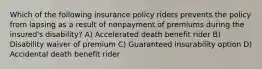 Which of the following insurance policy riders prevents the policy from lapsing as a result of nonpayment of premiums during the insured's disability? A) Accelerated death benefit rider B) Disability waiver of premium C) Guaranteed insurability option D) Accidental death benefit rider