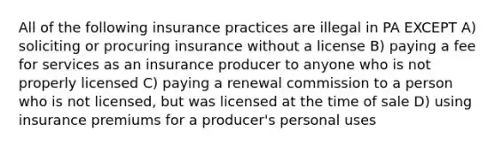 All of the following insurance practices are illegal in PA EXCEPT A) soliciting or procuring insurance without a license B) paying a fee for services as an insurance producer to anyone who is not properly licensed C) paying a renewal commission to a person who is not licensed, but was licensed at the time of sale D) using insurance premiums for a producer's personal uses