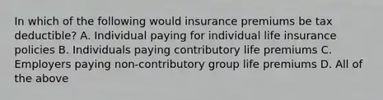 In which of the following would insurance premiums be tax deductible? A. Individual paying for individual life insurance policies B. Individuals paying contributory life premiums C. Employers paying non-contributory group life premiums D. All of the above