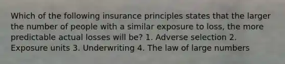 Which of the following insurance principles states that the larger the number of people with a similar exposure to loss, the more predictable actual losses will be? 1. Adverse selection 2. Exposure units 3. Underwriting 4. The law of large numbers